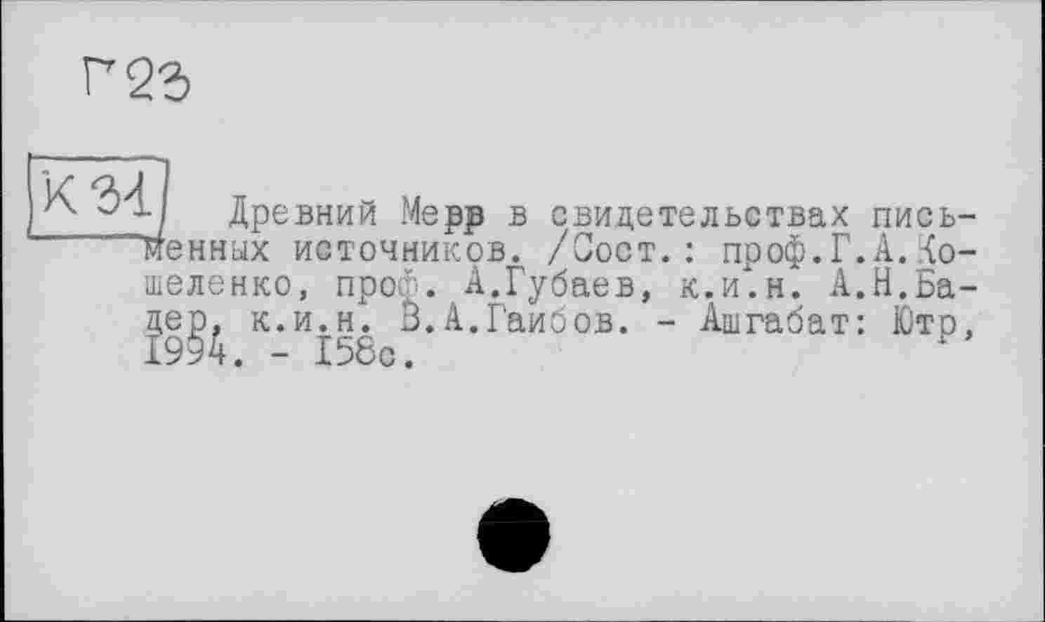 ﻿Г23
ч Древний Мерр в свидетельствах письменных источников. /Сост.: проф.Г. А. .{о-шеленко, проф. А.Губаев, к.и.н. А.Н.Бадер, к.и.н. В.А.Гаибов. - Ашгабат: Ютр. 1994. - 156с.	?